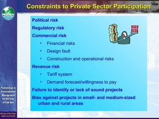 Constraints to Private Sector ParticipationConstraints to Private Sector Participation
Political risk
Regulatory risk
Commercial risk
• Financial risks
• Design fault
• Construction and operational risks
Revenue risk
• Tariff system
• Demand forecast/willingness to pay
Failure to identify or lack of sound projects
Bias against projects in small- and medium-sized
urban and rural areas
 