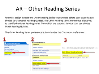 AR – Other Reading Series You must assign at least one Other Reading Series to your class before your students can choose to take Other Reading Quizzes. The Other Reading Series Preference allows you to specify the Other Reading Series from which the students in your class can choose Other Reading Quizzes. The Other Reading Series preference is found under the Classroom preferences. 1 2 3 