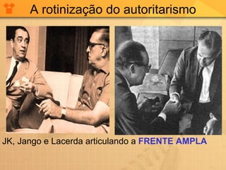 A rotinização do autoritarismo JK, Jango e Lacerda articulando a  FRENTE AMPLA 