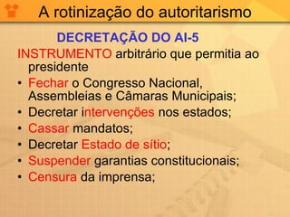 A rotinização do autoritarismo DECRETAÇÃO DO AI-5 INSTRUMENTO  arbitrário que permitia ao presidente Fechar  o Congresso Nacional, Assembleias e Câmaras Municipais; Decretar i ntervenções  nos estados; Cassar  mandatos; Decretar  Estado de sítio ; Suspender  garantias constitucionais; Censura  da imprensa; 