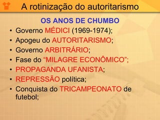 A rotinização do autoritarismo OS ANOS DE CHUMBO Governo  MÉDICI  (1969-1974); Apogeu do  AUTORITARISMO ; Governo  ARBITRÁRIO ; Fase do  “MILAGRE ECONÔMICO”; PROPAGANDA UFANISTA ; REPRESSÃO  política; Conquista do  TRICAMPEONATO  de futebol; 