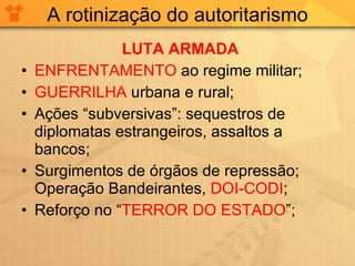 A rotinização do autoritarismo LUTA ARMADA ENFRENTAMENTO  ao regime militar; GUERRILHA  urbana e rural; Ações “subversivas”: sequestros de diplomatas estrangeiros, assaltos a bancos; Surgimentos de órgãos de repressão; Operação Bandeirantes,  DOI-CODI ; Reforço no  “ TERROR DO ESTADO ”; 