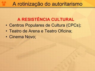 A rotinização do autoritarismo A RESISTÊNCIA CULTURAL Centros Populares de Cultura (CPCs); Teatro de Arena e Teatro Oficina; Cinema Novo; 