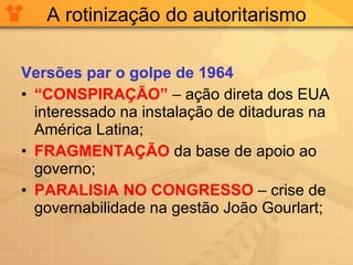 A rotinização do autoritarismo Versões par o golpe de 1964 “ CONSPIRAÇÃO”  – ação direta dos EUA interessado na instalação de ditaduras na América Latina; FRAGMENTAÇÃO  da base de apoio ao governo; PARALISIA NO CONGRESSO  – crise de governabilidade na gestão João Gourlart; 