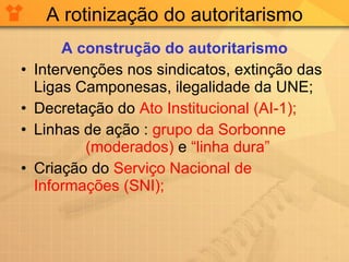A rotinização do autoritarismo A construção do autoritarismo Intervenções nos sindicatos, extinção das Ligas Camponesas, ilegalidade da UNE; Decretação do  Ato Institucional (AI-1); Linhas de ação :  grupo da Sorbonne  (moderados)  e  “linha dura” Criação do  Serviço Nacional de Informações (SNI); 