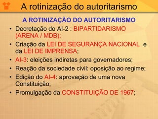 A rotinização do autoritarismo A ROTINIZAÇÃO DO AUTORITARISMO Decretação do AI-2 :  BIPARTIDARISMO (ARENA / MDB); Criação da  LEI DE SEGURANÇA NACIONAL   e da  LEI DE IMPRENSA ; AI-3 : eleições indiretas para governadores; Reação da sociedade civil: oposição ao regime; Edição do  AI-4 : aprovação de uma nova Constituição; Promulgação da  CONSTITUIÇÃO DE 1967 ; 