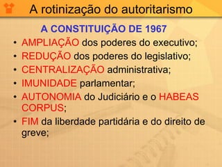 A rotinização do autoritarismo A CONSTITUIÇÃO DE 1967 AMPLIAÇÃO  dos poderes do executivo; REDUÇÃO  dos poderes do legislativo; CENTRALIZAÇÃO  administrativa; IMUNIDADE  parlamentar; AUTONOMIA  do Judiciário e o  HABEAS CORPUS ; FIM  da liberdade partidária e do direito de greve; 