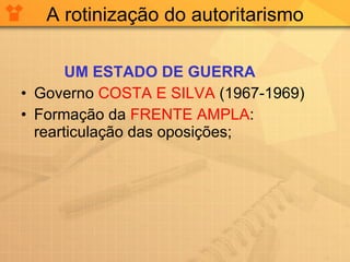 A rotinização do autoritarismo UM ESTADO DE GUERRA Governo  COSTA E SILVA  (1967-1969) Formação da  FRENTE AMPLA : rearticulação das oposições; 