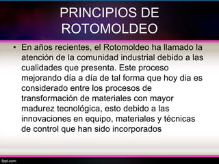 PRINCIPIOS DE
            ROTOMOLDEO
• En años recientes, el Rotomoldeo ha llamado la
  atención de la comunidad industrial debido a las
  cualidades que presenta. Este proceso
  mejorando día a día de tal forma que hoy dia es
  considerado entre los procesos de
  transformación de materiales con mayor
  madurez tecnológica, esto debido a las
  innovaciones en equipo, materiales y técnicas
  de control que han sido incorporados
 