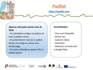 Algumas alterações desde maio de
2018:
- Os utilizadores antigos só podem ter
mais 3 padlets novos;
- Se pretenderem mais de 3, podem
excluir um antigo ou iniciar uma
versão paga;
- Os novos utilizadores apenas têm 3
padlets grátis!
Possibilidades:
- Tirar uma fotografia;
- Gravar voz;
- Capturar vídeo;
- Desenhar;
- Adicionar um local com
o Google Map.
https://padlet.com
 