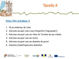 1. Vá ao endereço de cima;
2. Adicione um post com a sua fotografia (“engraçada”);
3. Adicione um post com um vídeo do Turismo da sua cidade;
4. Adicione um post com um texto;
5. Adicione um post com um desenho de peixe!
6. Comente (classifique) dois desenhos.
http://bit.ly/Lisboa-3
 