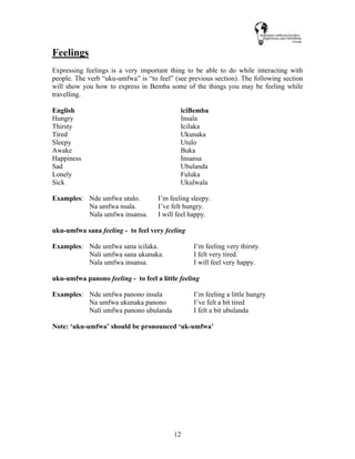 12
Feelings
Expressing feelings is a very important thing to be able to do while interacting with
people. The verb “uku-umfwa” is “to feel” (see previous section). The following section
will show you how to express in Bemba some of the things you may be feeling while
travelling.
English iciBemba
Hungry Insala
Thirsty Icilaka
Tired Ukunaka
Sleepy Utulo
Awake Buka
Happiness Insansa
Sad Ubulanda
Lonely Fuluka
Sick Ukulwala
Examples: Nde umfwa utulo. I’m feeling sleepy.
Na umfwa nsala. I’ve felt hungry.
Nala umfwa insansa. I will feel happy.
uku-umfwa sana feeling - to feel very feeling
Examples: Nde umfwa sana icilaka. I’m feeling very thirsty.
Nali umfwa sana ukunaka. I felt very tired.
Nala umfwa insansa. I will feel very happy.
uku-umfwa panono feeling - to feel a little feeling
Examples: Nde umfwa panono insala I’m feeling a little hungry
Na umfwa ukunaka panono I’ve felt a bit tired
Nali umfwa panono ubulanda I felt a bit ubulanda
Note: ‘uku-umfwa’ should be pronounced ‘uk-umfwa’
 