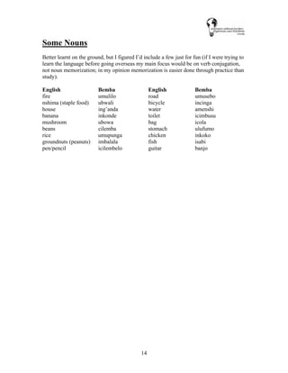 14
Some Nouns
Better learnt on the ground, but I figured I’d include a few just for fun (if I were trying to
learn the language before going overseas my main focus would be on verb conjugation,
not noun memorization; in my opinion memorization is easier done through practice than
study).
English Bemba English Bemba
fire umulilo road umusebo
nshima (staple food) ubwali bicycle incinga
house ing’anda water amenshi
banana inkonde toilet icimbusu
mushroom ubowa bag icola
beans cilemba stomach ulufumo
rice umupunga chicken inkoko
groundnuts (peanuts) imbalala fish isabi
pen/pencil icilembelo guitar banjo
 