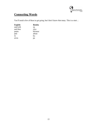 15
Connecting Words
You’ll need a few of these to get going, but I don’t know that many. This is a start…
English Bemba
and/with na
and then elyo
pantu because
pali about
to ku
at/on pa
 