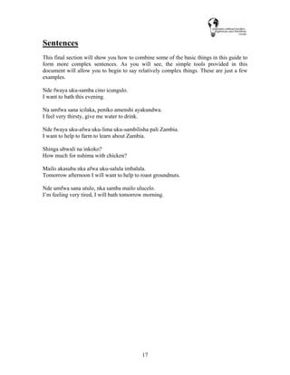 17
Sentences
This final section will show you how to combine some of the basic things in this guide to
form more complex sentences. As you will see, the simple tools provided in this
document will allow you to begin to say relatively complex things. These are just a few
examples.
Nde fwaya uku-samba cino icungulo.
I want to bath this evening.
Na umfwa sana icilaka, peniko amenshi ayakundwa.
I feel very thirsty, give me water to drink.
Nde fwaya uku-afwa uku-lima uku-sambilisha pali Zambia.
I want to help to farm to learn about Zambia.
Shinga ubwali na inkoko?
How much for nshima with chicken?
Mailo akasuba nka afwa uku-salula imbalala.
Tomorrow afternoon I will want to help to roast groundnuts.
Nde umfwa sana utulo, nka samba mailo ulucelo.
I’m feeling very tired, I will bath tomorrow morning.
 