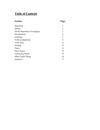 Table of Contents
Section Page
Disclaimer 1
Preface 2
On the Importance of Language 3
Pronunciation 4
Greetings 5
Verbs (conjugation) 6
Verbs (list) 11
Feelings 12
Times 13
Some Nouns 14
Connecting Words 15
Other Useful Things 16
Sentences 17
 