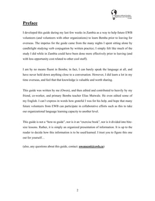 2
Preface
I developed this guide during my last few weeks in Zambia as a way to help future EWB
volunteers (and volunteers with other organizations) to learn Bemba prior to leaving for
overseas. The impetus for the guide came from the many nights I spent sitting alone by
candlelight studying verb conjugation by written practice; I simply felt like much of the
study I did while in Zambia could have been done more effectively prior to leaving (and
with less opportunity cost related to other cool stuff).
I am by no means fluent in Bemba; in fact, I can barely speak the language at all, and
have never held down anything close to a conversation. However, I did learn a lot in my
time overseas, and feel that that knowledge is valuable and worth sharing.
This guide was written by me (Owen), and then edited and contributed to heavily by my
friend, co-worker, and primary Bemba teacher Elias Mutwale. He even edited some of
my English. I can’t express in words how grateful I was for his help, and hope that many
future volunteers from EWB can participate in collaborative efforts such as this to take
our organizational language learning capacity to another level.
This guide is not a “how-to guide”, nor is it an “exercise book”, nor is it divided into bite-
size lessons. Rather, it is simply an organized presentation of information. It is up to the
reader to decide how this information is to be used/learned. I trust you to figure this one
out for yourself…
(also, any questions about this guide, contact: owenscott@ewb.ca)
 