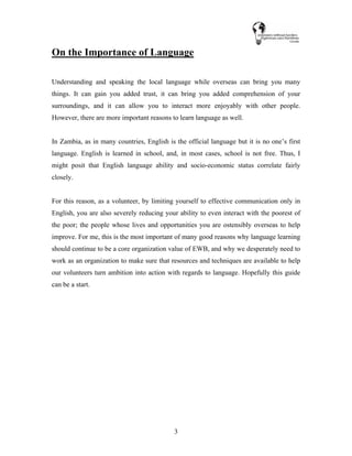 3
On the Importance of Language
Understanding and speaking the local language while overseas can bring you many
things. It can gain you added trust, it can bring you added comprehension of your
surroundings, and it can allow you to interact more enjoyably with other people.
However, there are more important reasons to learn language as well.
In Zambia, as in many countries, English is the official language but it is no one’s first
language. English is learned in school, and, in most cases, school is not free. Thus, I
might posit that English language ability and socio-economic status correlate fairly
closely.
For this reason, as a volunteer, by limiting yourself to effective communication only in
English, you are also severely reducing your ability to even interact with the poorest of
the poor; the people whose lives and opportunities you are ostensibly overseas to help
improve. For me, this is the most important of many good reasons why language learning
should continue to be a core organization value of EWB, and why we desperately need to
work as an organization to make sure that resources and techniques are available to help
our volunteers turn ambition into action with regards to language. Hopefully this guide
can be a start.
 