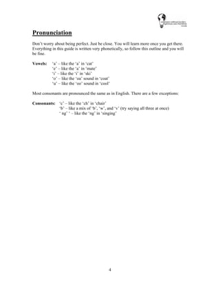 4
Pronunciation
Don’t worry about being perfect. Just be close. You will learn more once you get there.
Everything in this guide is written very phonetically, so follow this outline and you will
be fine.
Vowels: ‘a’ – like the ‘a’ in ‘cat’
‘e’ – like the ‘a’ in ‘mate’
‘i’ – like the ‘i’ in ‘ski’
‘o’ – like the ‘oa’ sound in ‘coat’
‘u’ – like the ‘oo’ sound in ‘cool’
Most consonants are pronounced the same as in English. There are a few exceptions:
Consonants: ‘c’ – like the ‘ch’ in ‘chair’
‘b’ – like a mix of ‘b’, ‘w’, and ‘v’ (try saying all three at once)
‘ ng’ ‘ – like the ‘ng’ in ‘singing’
 