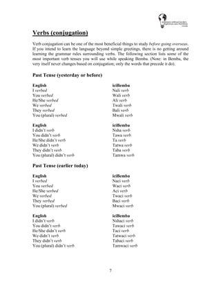 7
Verbs (conjugation)
Verb conjugation can be one of the most beneficial things to study before going overseas.
If you intend to learn the language beyond simple greetings, there is no getting around
learning the grammar rules surrounding verbs. The following section lists some of the
most important verb tenses you will use while speaking Bemba. (Note: in Bemba, the
very itself never changes based on conjugation; only the words that precede it do).
Past Tense (yesterday or before)
English iciBemba
I verbed Nali verb
You verbed Wali verb
He/She verbed Ali verb
We verbed Twali verb
They verbed Bali verb
You (plural) verbed Mwali verb
English iciBemba
I didn’t verb Nsha verb
You didn’t verb Tawa verb
He/She didn’t verb Ta verb
We didn’t verb Tatwa verb
They didn’t verb Taba verb
You (plural) didn’t verb Tamwa verb
Past Tense (earlier today)
English iciBemba
I verbed Naci verb
You verbed Waci verb
He/She verbed Aci verb
We verbed Twaci verb
They verbed Baci verb
You (plural) verbed Mwaci verb
English iciBemba
I didn’t verb Nshaci verb
You didn’t verb Tawaci verb
He/She didn’t verb Taci verb
We didn’t verb Tatwaci verb
They didn’t verb Tabaci verb
You (plural) didn’t verb Tamwaci verb
 