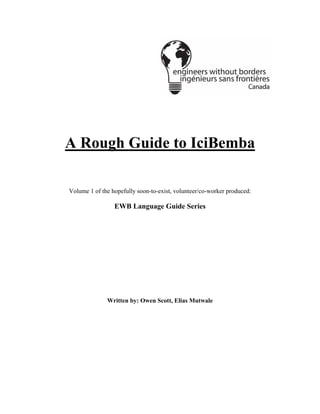 A Rough Guide to IciBemba
Volume 1 of the hopefully soon-to-exist, volunteer/co-worker produced:
EWB Language Guide Series
Written by: Owen Scott, Elias Mutwale
 