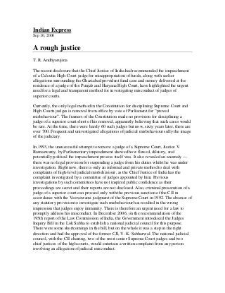 Indian Express
Sep 10, 2008


A rough justice
T. R. Andhyarujina

The recent disclosure that the Chief Justice of India had recommended the impeachment
of a Calcutta High Court judge for misappropriation of funds, along with earlier
allegations surrounding the Ghaziabad provident fund case and money delivered at the
residence of a judge of the Punjab and Haryana High Court, have highlighted the urgent
need for a legal and transparent method for investigating misconduct of judges of
superior courts.

Currently, the only legal method in the Constitution for disciplining Supreme Court and
High Courts judges is removal from office by vote of Parliament for “proved
misbehaviour”. The framers of the Constitution made no provision for disciplining a
judge of a superior court short of his removal, apparently believing that such cases would
be rare. At the time, there were barely 60 such judges but now, sixty years later, there are
over 700. Frequent and univestigated allegations of judicial misbehaviour sully the image
of the judiciary.

In 1993, the unsuccessful attempt to remove a judge of a Supreme Court, Justice V.
Ramaswamy, by Parliamentary impeachment showed how flawed, dilatory, and
potentially political the impeachment process itself was. It also revealed an anomaly —
there was no legal provision for suspending a judge from his duties whilst he was under
investigation. Right now, there is only an informal and private method to deal with
complaints of high-level judicial misbehaviour, as the Chief Justice of India has the
complaint investigated by a committee of judges appointed by him. Previous
investigations by such committees have not inspired public confidence as their
proceedings are secret and their reports are not disclosed. Also, criminal prosecution of a
judge of a superior court can proceed only with the previous sanction of the CJI in
accordance with the Veeraswami judgment of the Supreme Court in 1992. The absence of
any statutory provision to investigate such misbehaviour has resulted in the wrong
impression that judges enjoy immunity. There is therefore an urgent need for a law to
promptly address his misconduct. In December 2006, on the recommendation of the
195th report of the Law Commission of India, the Government introduced the Judges
Inquiry Bill in the Lok Sabha to establish a national judicial council for this purpose.
There were some shortcomings in the bill, but on the whole it was a step in the right
direction and had the approval of the former CJI, Y. K. Sabharwal. The national judicial
council, with the CJI chairing, two of the most senior Supreme Court judges and two
chief justices of the high courts, would entertain a written complaint from any person
involving an allegation of judicial misconduct.
 