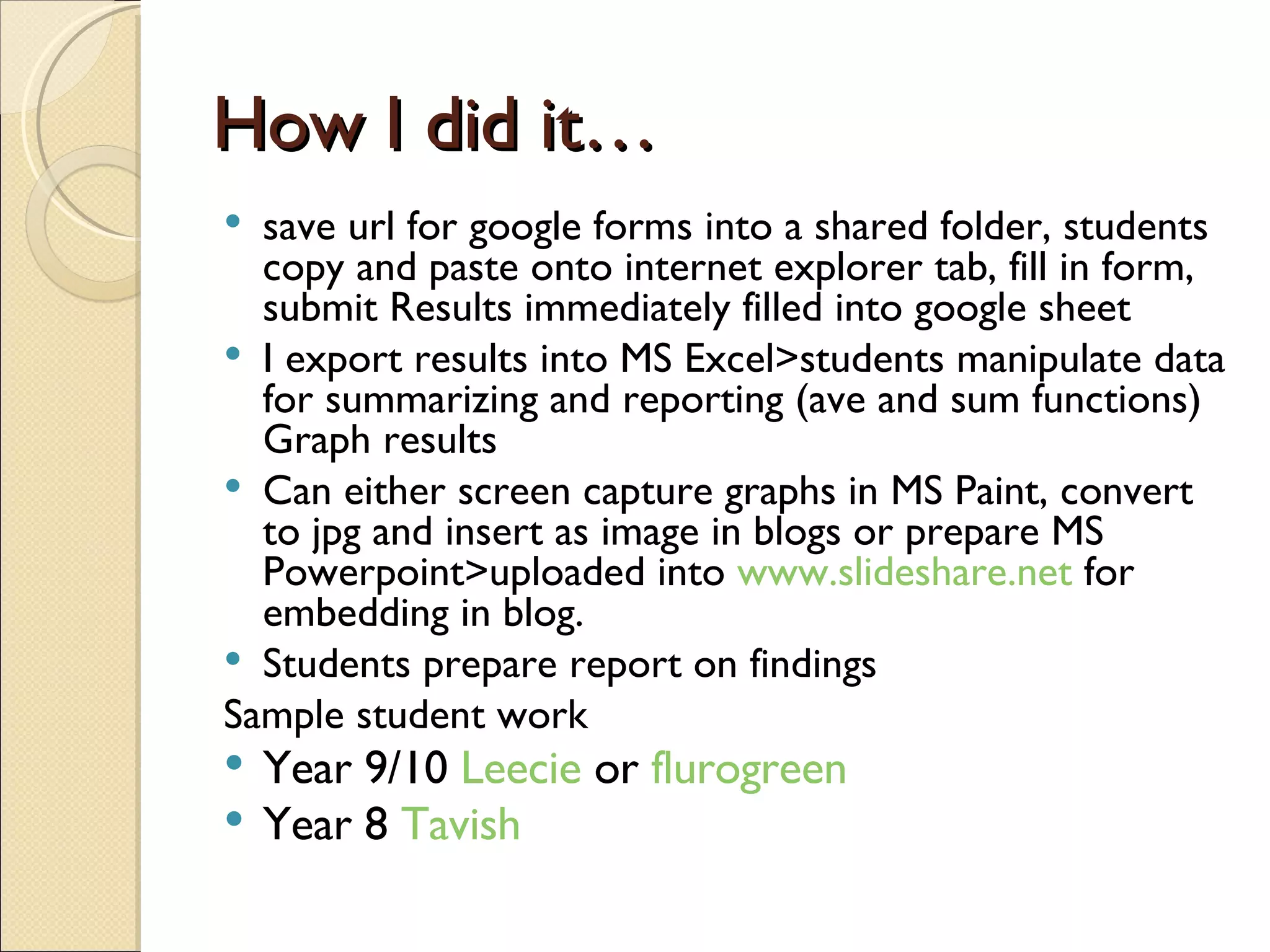 How I did it… save url for google forms into a shared folder, students copy and paste onto internet explorer tab, fill in form, submit Results immediately filled into google sheet I export results into MS Excel>students manipulate data for summarizing and reporting (ave and sum functions) Graph results Can either screen capture graphs in MS Paint, convert to jpg and insert as image in blogs or prepare MS Powerpoint>uploaded into  www.slideshare.net  for embedding in blog. Students prepare report on findings Sample student work Year 9/10  Leecie  or  flurogreen Year 8  Tavish   
