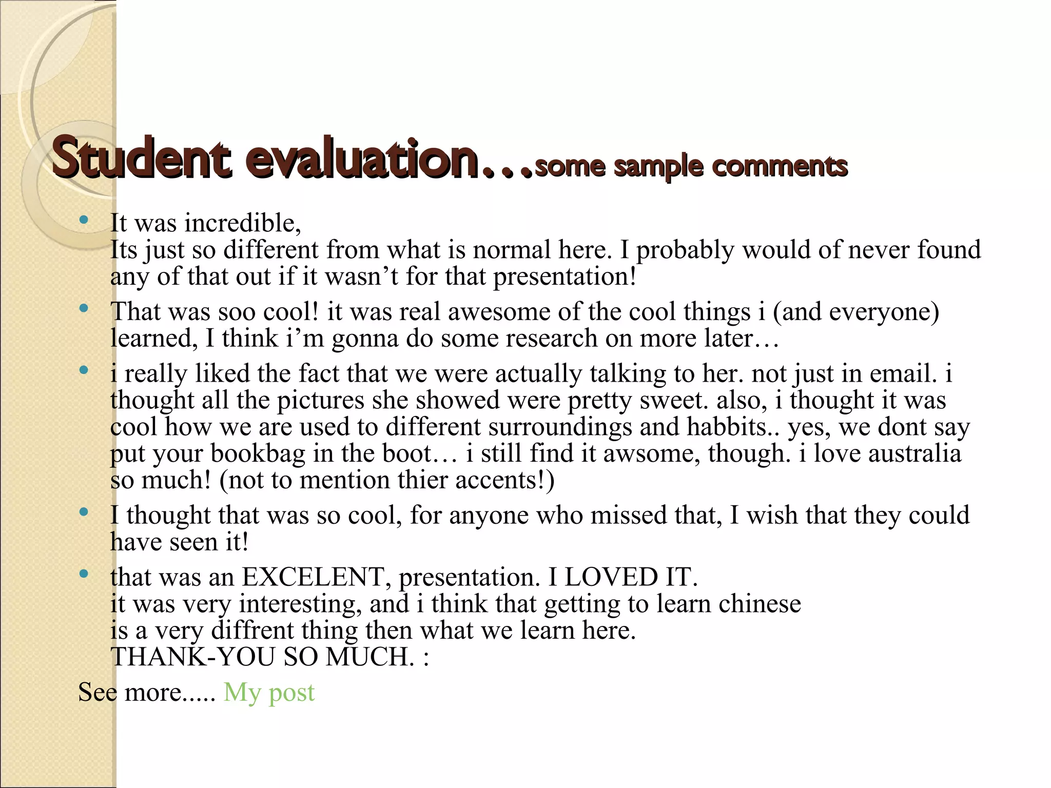 Student evaluation… some sample comments It was incredible, Its just so different from what is normal here. I probably would of never found any of that out if it wasn’t for that presentation! That was soo cool! it was real awesome of the cool things i (and everyone) learned, I think i’m gonna do some research on more later… i really liked the fact that we were actually talking to her. not just in email. i thought all the pictures she showed were pretty sweet. also, i thought it was cool how we are used to different surroundings and habbits.. yes, we dont say put your bookbag in the boot… i still find it awsome, though. i love australia so much! (not to mention thier accents!) I thought that was so cool, for anyone who missed that, I wish that they could have seen it! that was an EXCELENT, presentation. I LOVED IT. it was very interesting, and i think that getting to learn chinese is a very diffrent thing then what we learn here. THANK-YOU SO MUCH. : See more.....  My post 