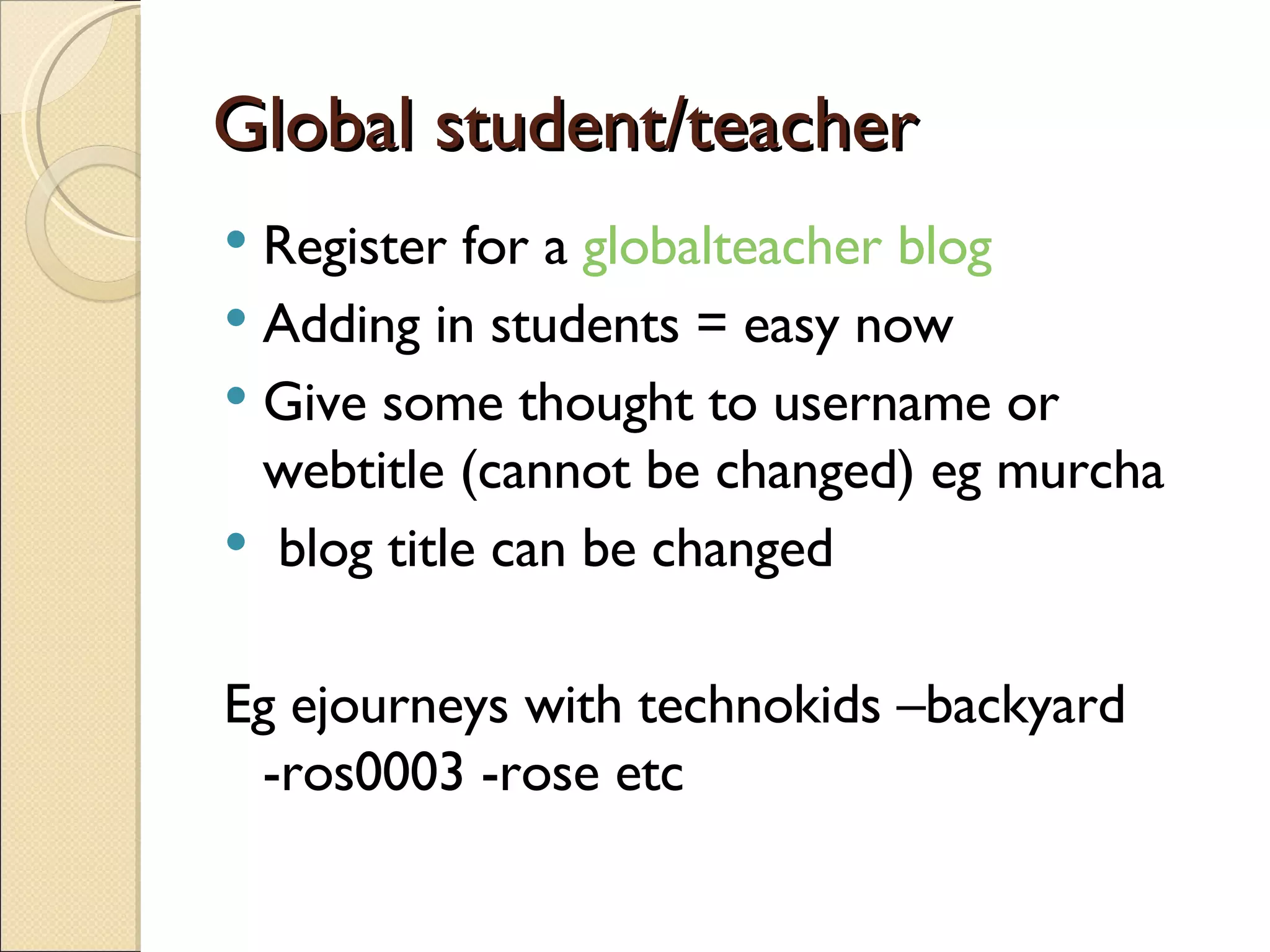 Global student/teacher Register for a  globalteacher blog Adding in students = easy now Give some thought to username or webtitle (cannot be changed) eg murcha blog title can be changed  Eg ejourneys with technokids –backyard -ros0003 -rose etc 