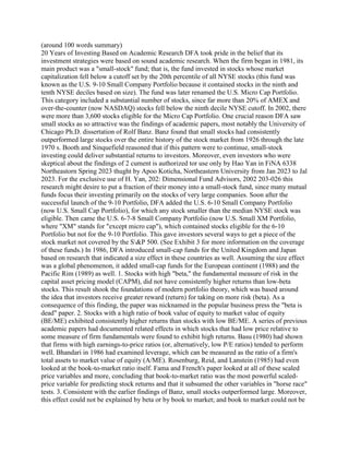 (around 100 words summary)
20 Years of Investing Based on Academic Research DFA took pride in the belief that its
investment strategies were based on sound academic research. When the firm began in 1981, its
main product was a "small-stock" fund; that is, the fund invested in stocks whose market
capitalization fell below a cutoff set by the 20th percentile of all NYSE stocks (this fund was
known as the U.S. 9-10 Small Company Portfolio because it contained stocks in the ninth and
tenth NYSE deciles based on size). The fund was later renamed the U.S. Micro Cap Portfolio.
This category included a substantial number of stocks, since far more than 20% of AMEX and
over-the-counter (now NASDAQ) stocks fell below the ninth decile NYSE cutoff. In 2002, there
were more than 3,600 stocks eligible for the Micro Cap Portfolio. One crucial reason DFA saw
small stocks as so attractive was the findings of academic papers, most notably the University of
Chicago Ph.D. dissertation of Rolf Banz. Banz found that small stocks had consistently
outperformed large stocks over the entire history of the stock market from 1926 through the late
1970 s. Booth and Sinquefield reasoned that if this pattern were to continue, small-stock
investing could deliver substantial returns to investors. Moreover, even investors who were
skeptical about the findings of 2 cument is authorized tor use only by Hao Yan in FiNA 6338
Northeastorn Spring 2023 thught by Apoo Koticha, Northeastern University from Jan 2023 to Jal
2023. For the exclusive use of H. Yan, 202: Dimensional Fund Advisors, 2002 203-026 this
research might desire to put a fraction of their money into a small-stock fund, since many mutual
funds focus their investing primarily on the stocks of very large companies. Soon after the
successful launch of the 9-10 Portfolio, DFA added the U.S. 6-10 Small Company Portfolio
(now U.S. Small Cap Portfolio), for which any stock smaller than the median NYSE stock was
eligible. Then came the U.S. 6-7-8 Small Company Portfolio (now U.S. Small XM Portfolio,
where "XM" stands for "except micro cap"), which contained stocks eligible for the 6-10
Portfolio but not for the 9-10 Portfolio. This gave investors several ways to get a piece of the
stock market not covered by the S&P 500. (See Exhibit 3 for more information on the coverage
of these funds.) In 1986, DFA introduced small-cap funds for the United Kingdom and Japan
based on research that indicated a size effect in these countries as well. Assuming the size effect
was a global phenomenon, it added small-cap funds for the European continent (1988) and the
Pacific Rim (1989) as well. 1. Stocks with high "beta," the fundamental measure of risk in the
capital asset pricing model (CAPM), did not have consistently higher returns than low-beta
stocks. This result shook the foundations of modern portfolio theory, which was based around
the idea that investors receive greater reward (return) for taking on more risk (beta). As a
consequence of this finding, the paper was nicknamed in the popular business press the "beta is
dead" paper. 2. Stocks with a high ratio of book value of equity to market value of equity
(BE/ME) exhibited consistently higher returns than stocks with low BE/ME. A series of previous
academic papers had documented related effects in which stocks that had low price relative to
some measure of firm fundamentals were found to exhibit high returns. Basu (1980) had shown
that firms with high earnings-to-price ratios (or, alternatively, low P/E ratios) tended to perform
well. Bhandari in 1986 had examined leverage, which can be measured as the ratio of a firm's
total assets to market value of equity (A/ME). Rosenburg, Reid, and Lanstein (1985) had even
looked at the book-to-market ratio itself. Fama and French's paper looked at all of these scaled
price variables and more, concluding that book-to-market ratio was the most powerful scaled-
price variable for predicting stock returns and that it subsumed the other variables in "horse race"
tests. 3. Consistent with the earlier findings of Banz, small stocks outperformed large. Moreover,
this effect could not be explained by beta or by book to market; and book to market could not be
 