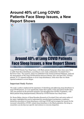 Around 40% of Long COVID
Patients Face Sleep Issues, a New
Report Shows
Long COVID Patients Face Sleep Issues, with Black patients being up to three times more likely
to suffer from these disturbances, according to a new study conducted by Cleveland Clinic’s
ReCOver Clinic. The research, which was published in the Journal of Internal Medicine, analyzed
the sleep patterns of 962 long COVID patients between February 2021 and April 2022. Of these
patients, 41.3% reported moderate to severe sleep disturbances, while more than two-thirds
reported moderate to severe fatigue.
Important Study Factors
The study’s authors emphasized the importance of identifying and addressing sleep disturbance in
long COVID patients, as it can significantly impact their quality of life and medical health status.
They also pointed out the persistent inequities seen throughout the COVID-19 pandemic, with
Black patients being disproportionately affected by COVID Patients Face Sleep Issues.
Dr. Reena Mehra, director of Sleep Disorders Research at Cleveland Clinic and senior author of
the report, highlighted the need to understand the neurobiological mechanisms or pathways
behind the association of sleep disturbances with long COVID and investigate the reasons for the
increased vulnerability of PASC-related sleep disturbance in the Black population. By doing so,
researchers can develop race-specific interventions to overcome disparities.
 