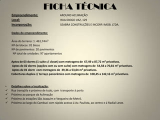 FICHA TÉCNICA
    Empreendimento:                       AROUND ACLIMAÇÃO
    Local:                                RUA DIOGO VAZ, 129
    Incorporação:                         SEABRA CONSTRUÇÕES E INCORP. IMOB. LTDA.

    Dados do empreendimento:

    Área do terreno: 1 .461,74m²
    Nº de blocos: 01 bloco
    Nº de pavimentos: 20 pavimentos
     Nº total de unidades: 97 apartamentos

    Aptos de 03 dorms (1 suíte c/ closet) com metragens de 67,49 a 87,72 m² privativos.
    Aptos de 02 dorms (opções com ou sem suíte) com metragens de 54,58 a 70,81 m² privativos.
    Aptos de 01 dorm com metragens de 39,36 a 53,04 m² privativos.
    Coberturas duplex c/ terraço panorâmico com metragens de 100,45 a 142,16 m² privativos.


•   Detalhes sobre a localização:
   Rua tranqüila e próximo de tudo, com transporte á porta
   Próximo ao parque da Aclimação
   Próximo ás estações São Joaquim e Vergueiro de Metrô.
   Próximo ao largo do Cambuci com rápido acesso á Av. Paulista, ao centro e á Radial Leste.
 