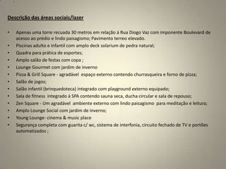 .




Descrição das áreas sociais/lazer

•       Apenas uma torre recuada 30 metros em relação á Rua Diogo Vaz com imponente Boulevard de
        acesso ao prédio e lindo paisagismo; Pavimento terreo elevado.
•       Piscinas adulto e infantil com amplo deck solarium de pedra natural;
•       Quadra para prática de esportes;
•       Amplo salão de festas com copa ;
•       Lounge Gourmet com jardim de inverno
•       Pizza & Grill Square - agradável espaço externo contendo churrasqueira e forno de pizza;
•       Salão de jogos;
•       Salão infantil (brinquedoteca) integrado com playground externo equipado;
•       Sala de fitness integrado á SPA contendo sauna seca, ducha circular e sala de repouso;
•       Zen Square - Um agradável ambiente externo com lindo paisagismo para meditação e leitura;
•       Amplo Lounge Social com jardim de inverno;
•       Young Lounge- cinema & music place
•       Segurança completa com guarita c/ wc, sistema de interfonia, circuito fechado de TV e portões
        automatizados ;
 
