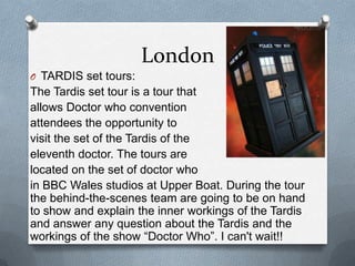 London
O TARDIS set tours:
The Tardis set tour is a tour that
allows Doctor who convention
attendees the opportunity to
visit the set of the Tardis of the
eleventh doctor. The tours are
located on the set of doctor who
in BBC Wales studios at Upper Boat. During the tour
the behind-the-scenes team are going to be on hand
to show and explain the inner workings of the Tardis
and answer any question about the Tardis and the
workings of the show “Doctor Who”. I can't wait!!
 