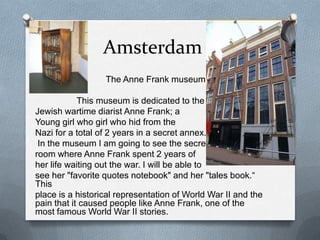Amsterdam
O                 The Anne Frank museum:

            This museum is dedicated to the
Jewish wartime diarist Anne Frank; a
Young girl who girl who hid from the
Nazi for a total of 2 years in a secret annex.
 In the museum I am going to see the secret
room where Anne Frank spent 2 years of
her life waiting out the war. I will be able to
see her "favorite quotes notebook" and her "tales book.“
This
place is a historical representation of World War II and the
pain that it caused people like Anne Frank, one of the
most famous World War II stories.
 