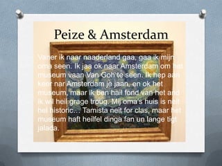 Peize & Amsterdam
Vaner ik naar naaderland gaa, gaa ik mijn
oma seen. Ik jaa ok naar Amsterdam om het
museum vaan Van Goh te seen. Ik hep aan
keer nar Amsterdam je jaan, en ok het
museum, maar ik ben hail fond van het and
ik wil heil grage troug. Mij oma’s huis is neit
hel historic… Tamista neit for clas, maar het
museum haft heilfel dinga fan un lange tigt
jalada.
 