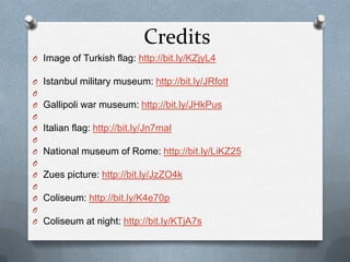 Credits
O Image of Turkish flag: http://bit.ly/KZjyL4

O   Istanbul military museum: http://bit.ly/JRfott
O
O   Gallipoli war museum: http://bit.ly/JHkPus
O
O   Italian flag: http://bit.ly/Jn7maI
O
O   National museum of Rome: http://bit.ly/LiKZ25
O
O   Zues picture: http://bit.ly/JzZO4k
O
O   Coliseum: http://bit.ly/K4e70p
O
O   Coliseum at night: http://bit.ly/KTjA7s
 