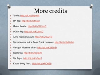 More credits
O   Tardis: http://bit.ly/LMjvHW
O
O   UK flag: http://bit.ly/K4nqxz
O
O   Globe theater: http://bit.ly/KL3vkC
O
O   Dutch flag: http://bit.ly/KUdfXQ
O
O   Anne Frank museum: http://bit.ly/JLyTnI
O
O   Secret annex in the Anne Frank museum: http://bit.ly/JMUe04
O
O   Van goh Museum of art: http://bit.ly/Ks4ZmD
O
O   California: http://bit.ly/KqrE29
O
O   Six flags: http://bit.ly/KvQez7
O
O   Knotts berry farm: http://bit.ly/KPO6Sb
 