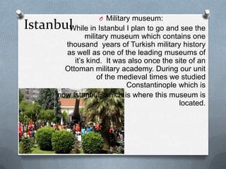 O Military museum:
Istanbul in Istanbul I plan to go and see the
       While
                 military museum which contains one
          thousand years of Turkish military history
          as well as one of the leading museums of
             it’s kind. It was also once the site of an
          Ottoman military academy. During our unit
                     of the medieval times we studied
                              Constantinople which is
        now Istanbul, which is where this museum is
                                              located.
 