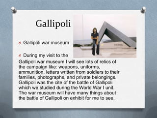 Gallipoli
O Gallipoli war museum


O During my visit to the
Gallipoli war museum I will see lots of relics of
the campaign like: weapons, uniforms,
ammunition, letters written from soldiers to their
families, photographs, and private belongings.
Gallipoli was the cite of the battle of Gallipoli
which we studied during the World War I unit.
The war museum will have many things about
the battle of Gallipoli on exhibit for me to see.
 