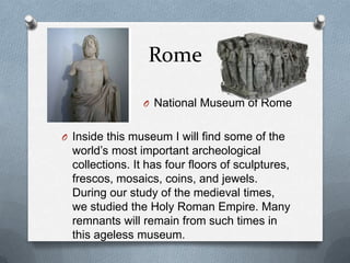 Rome

                 O National Museum of Rome


O Inside this museum I will find some of the
  world’s most important archeological
  collections. It has four floors of sculptures,
  frescos, mosaics, coins, and jewels.
  During our study of the medieval times,
  we studied the Holy Roman Empire. Many
  remnants will remain from such times in
  this ageless museum.
 
