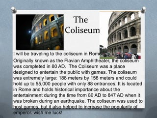 The
                        Coliseum

I will be traveling to the coliseum in Rome.
Originally known as the Flavian Amphitheater, the coliseum
was completed in 80 AD. The Coliseum was a place
designed to entertain the public with games. The coliseum
was extremely large: 188 meters by 156 meters and could
hold up to 55,000 people with only 88 entrances. It is located
in Rome and holds historical importance about the
entertainment during the time from 80 AD to 847 AD when it
was broken during an earthquake. The coliseum was used to
host games, but it also helped to increase the popularity of
emperor. wish me luck!
 