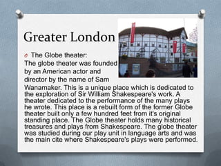 Greater London
O The Globe theater:
The globe theater was founded
by an American actor and
director by the name of Sam
Wanamaker. This is a unique place which is dedicated to
the exploration of Sir William Shakespeare's work. A
theater dedicated to the performance of the many plays
he wrote. This place is a rebuilt form of the former Globe
theater built only a few hundred feet from it's original
standing place. The Globe theater holds many historical
treasures and plays from Shakespeare. The globe theater
was studied during our play unit in language arts and was
the main cite where Shakespeare's plays were performed.
 