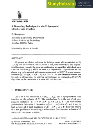 NORTH- HOLLAND
A Rounding Technique for the Polymatroid
Membership Problem
H. Narayanan
Electrical Engineering Department
Indian Institute of Technology
Bombay 400076, India
Submitted by Richard A. Brualdi
ABSTRACT
We present an efficient technique for finding a subset which maximizes w(X)
- p(X) over all subsets of a set E, where w and p are real modular and polyma-
troid functions respectively, using as a subroutine an algorithm which finds such
a set for functions a, p which are near w, p respectively. In particular we can
choose g,p to be rational with denominators equal to 121E13 if we can assume,
whenever p(X) + p(Y) > p(X U Y) + p(X n Y), that the difference between the
two sides is at least one. By applying our technique, we construct an 0(IE13r2)
algorithm for the case where p is a matroid rank function.
1. INTRODUCTION
Let w be a real vector on E = {el, . . . , e,}, and p a polymatroid rank
function on the subsets of E. The polyhedron Pp is the set of all non-
negative vectors 2 : E + 8 s.t. x(X) 5 p(X),X G E. The membership
problem is to determine if the vector (w(el), . . . , w(e,)) E Pp, and if not, to
find a subset of E that maximizes w(X) - p(X), X G E. It is well known
that the problem of minimizing a submodular function over subsets of E
reduces to the above problem.
LINEAR ALGEBRA AND ITS APPLICATIONS 221:41-57 (1995)
@ Elsevier Science Inc., 1995 0024-3795/95/$9.50
655 Avenue of the Americas, New York, NY 10010 SSDI 0024-3795(93)00222-L
 