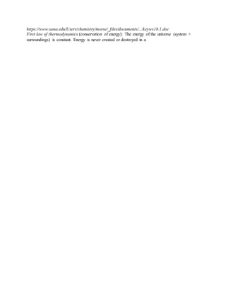 https://www.usna.edu/Users/chemistry/morse/_files/documents/.../keyws18.1.doc
First law of thermodynamics (conservation of energy): The energy of the universe (system +
surroundings) is constant. Energy is never created or destroyed in a
 