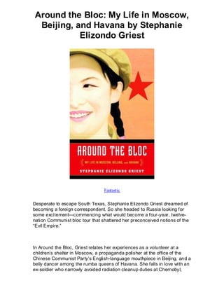 Around the Bloc: My Life in Moscow,
 Beijing, and Havana by Stephanie
           Elizondo Griest




                                 Fantastic


Desperate to escape South Texas, Stephanie Elizondo Griest dreamed of
becoming a foreign correspondent. So she headed to Russia looking for
some excitement—commencing what would become a four-year, twelve-
nation Communist bloc tour that shattered her preconceived notions of the
“Evil Empire.”



In Around the Bloc, Griest relates her experiences as a volunteer at a
children’s shelter in Moscow, a propaganda polisher at the office of the
Chinese Communist Party’s English-language mouthpiece in Beijing, and a
belly dancer among the rumba queens of Havana. She falls in love with an
ex-soldier who narrowly avoided radiation cleanup duties at Chernobyl,
 