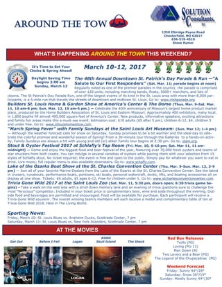 WHAT’S HAPPENING AROUND THE TOWN THIS WEEKEND?
March 10-12, 2017
The 48th Annual Downtown St. Patrick’s Day Parade & Run —”A
Salute to Our First Responders” (Sat. Mar. 11; parade begins at noon)
Regularly noted as one of the premier parades in the country, the parade is comprised
of over 120 units, including marching bands, floats, 5000+ marchers, and lots of
clowns. The St Patrick’s Day Parade Run, one of the largest events of its kind in the St. Louis area with more than 8,000 par-
ticipants, is a 5-mile run that travels the streets of downtown and midtown St. Louis. Go to: www.irishparade.org.
Builders St. Louis Home & Garden Show at America’s Center & The Dome (Thus. Mar. 9-Sat. Mar.
11, 10 am-8 pm; Sun. Mar. 12, 10 am-5 pm.) — Celebrate the 40th anniversary of Missouri’s largest home product market
place, produced by the Home Builders Association of St. Louis and Eastern Missouri. Approximately 400 exhibitors, many local,
in 1,800 booths fill almost 400,000 square feet of America’s Center. New products, informative speakers, exciting attractions
and family fun areas make this a must-see event. Admission cost: $10 adults ($5 after 5 pm), children 6-12, $4, children 5
and under free. Go to: www.stlouishomeshow.com.
“March Spring Fever” with Family Sundays at the Saint Louis Art Museum: (Sun. Mar 12; 1-4 pm)
— Although the weather forecast calls for snow on Saturday, Sunday promises to be a bit warmer and the ideal day to cele-
brate the colorful promise and wonderful season of Spring! From a 30-minute tour through the Galleries to a hands-on activ-
ity, Family Sundays are always a hit with young and old (er) alike! Family tour begins at 2:30 pm. Go to: slam.org.
Stout & Oyster Festival 2017 at Schlafly’s Tap Room (Fri. Mar. 10, 5-10 pm; Sat. Mar 11, 11 am-
midnight) — Come and enjoy the biggest food and beer festival of the year, featuring over 70,000 fresh oysters and teams of
star shuckers from both coasts. You can indulge in several varieties of oysters while pairing them with your selection from 15
styles of Schlafly stout. No ticket required; the event is free and open to the public. Simply pay for whatever you want to eat or
drink. Live music; full regular menu is also available downstairs. Go to: www.schafly.com.
Lake of the Ozarks Boat Show at the St. Charles Convention Center (Thu. Mar. 9-Sun. Mar. 12, 3-9
pm) — Join all of your favorite Marine Dealers from the Lake of the Ozarks at the St. Charles Convention Center. See the latest
in cruisers, runabouts, performance boats, pontoons, ski boats, personal watercraft, docks, lifts, and boating accessories all on
display at one show. Tickets: $9 adults, $5 ages 6-12, Free for children under 5. Go to: www.stcharlesconventioncenter.com.
Trivia Gone Wild 2017 at the Saint Louis Zoo (Sat. Mar. 11, 5:30 pm, doors open; 6:30 trivia game be-
gins) - Take a walk on the wild side with a stroll down memory lane and an evening of trivia questions sure to challenge the
most “ferocious” competitor. Included in your ticket price is complimentary beer, wine and soda throughout the evening. Out-
side food and beverages are permitted and encouraged. Food will be available for purchase. Each participant will receive a
Trivia Gone Wild souvenir. The overall winning team’s members will each receive a medal and complimentary table of ten at
Trivia Gone Wild 2018. Held in The Living World.
Sporting News:
Friday, March 10: St. Louis Blues vs. Anaheim Ducks, Scottrade Center, 7 pm
Saturday, March 11: St. Louis Blues vs. New York Islanders, Scottrade Center, 7 pm
1350 Elbridge Payne Road
Chesterfield, MO 63017
636-519-4510
Steve Rymer
Around the TOW
KONG
Get Out Before I Fall Logan Skull Island The Shack
Red Box Releases
Trolls (PG)
Loving (PG-13)
Man Down (R)
Two Lovers and a Bear (PG)
The Legend of the Chupacabras (PG)
Weekend Forecast
Friday: Sunny 44°/28°
Saturday: Snow 36°/19°
Sunday: Mostly Sunny 44°/30°
AT THE MOVIES
It’s Time to Set Your
Clocks & Spring Ahead!
Daylight Saving Time
begins 2:00 am
Sunday, March 12
 