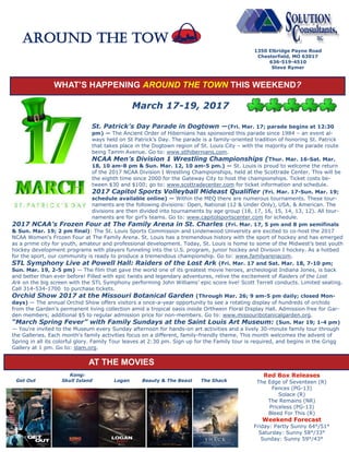 WHAT’S HAPPENING AROUND THE TOWN THIS WEEKEND?
March 17-19, 2017
St. Patrick’s Day Parade in Dogtown —(Fri. Mar. 17; parade begins at 12:30
pm) — The Ancient Order of Hibernians has sponsored this parade since 1984 – an event al-
ways held on St Patrick’s Day. The parade is a family-oriented tradition of honoring St. Patrick
that takes place in the Dogtown region of St. Louis City – with the majority of the parade route
being Tamm Avenue. Go to: www.stlhibernians.com.
NCAA Men’s Division 1 Wrestling Championships (Thur. Mar. 16-Sat. Mar.
18, 10 am-8 pm & Sun. Mar. 12, 10 am-5 pm.) — St. Louis is proud to welcome the return
of the 2017 NCAA Division I Wrestling Championships, held at the Scottrade Center. This will be
the eighth time since 2000 for the Gateway City to host the championships. Ticket costs be-
tween $30 and $100; go to: www.scottradecenter.com for ticket information and schedule.
2017 Capitol Sports Volleyball Mideast Qualifier (Fri. Mar. 17-Sun. Mar. 19;
schedule available online) — Within the MEQ there are numerous tournaments. These tour-
naments are the following divisions: Open, National (12 & Under Only), USA, & American. The
divisions are then divided into tournaments by age group (18, 17, 16, 15, 14, 13, 12). All tour-
naments are for girl’s teams. Go to: www.capitolsportscenter.com for schedule.
2017 NCAA’s Frozen Four at The Family Arena in St. Charles (Fri. Mar. 17, 5 pm and 8 pm semifinals
& Sun. Mar. 19; 2 pm final): The St. Louis Sports Commission and Lindenwood University are excited to co-host the 2017
NCAA Women's Frozen Four at The Family Arena. St. Louis has a tremendous history with the sport of hockey and has emerged
as a prime city for youth, amateur and professional development. Today, St. Louis is home to some of the Midwest’s best youth
hockey development programs with players funneling into the U.S. program, junior hockey and Division I hockey. As a hotbed
for the sport, our community is ready to produce a tremendous championship. Go to: www.familyarenacom.
STL Symphony Live at Powell Hall: Raiders of the Lost Ark (Fri. Mar. 17 and Sat. Mar. 18, 7-10 pm;
Sun. Mar. 19, 2-5 pm) — The film that gave the world one of its greatest movie heroes, archeologist Indiana Jones, is back
and better than ever before! Filled with epic twists and legendary adventures, relive the excitement of Raiders of the Lost
Ark on the big screen with the STL Symphony performing John Williams’ epic score live! Scott Terrell conducts. Limited seating.
Call 314-534-1700 to purchase tickets.
Orchid Show 2017 at the Missouri Botanical Garden (Through Mar. 26; 9 am-5 pm daily; closed Mon-
days) — The annual Orchid Show offers visitors a once-a-year opportunity to see a rotating display of hundreds of orchids
from the Garden’s permanent living collection amid a tropical oasis inside Orthwein Floral Display Hall. Admission free for Gar-
den members; additional $5 to regular admission price for non-members. Go to: www.missouribotanicalgarden.org.
“March Spring Fever” with Family Sundays at the Saint Louis Art Museum: (Sun. Mar 19; 1-4 pm)
— You're invited to the Museum every Sunday afternoon for hands-on art activities and a lively 30-minute family tour through
the Galleries. Each month's family activities focus on a different, family-friendly theme. This month welcomes the advent of
Spring in all its colorful glory. Family Tour leaves at 2:30 pm. Sign up for the Family tour is required, and begins in the Grigg
Gallery at 1 pm. Go to: slam.org.
1350 Elbridge Payne Road
Chesterfield, MO 63017
636-519-4510
Steve Rymer
Around the TOW
Kong:
Get Out Skull Island Logan Beauty & The Beast The Shack
Red Box Releases
The Edge of Seventeen (R)
Fences (PG-13)
Solace (R)
The Remains (NR)
Priceless (PG-13)
Bleed For This (R)
Weekend Forecast
Friday: Partly Sunny 64°/51°
Saturday: Sunny 58°/33°
Sunday: Sunny 59°/43°
AT THE MOVIES
 