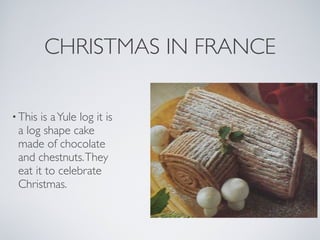 CHRISTMAS IN FRANCE

• This is a Yule log it is
 a log shape cake
 made of chocolate
 and chestnuts. They
 eat it to celebrate
 Christmas.
 