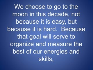 We choose to go to the
moon in this decade, not
because it is easy, but
because it is hard. Because
that goal will serve to
organize and measure the
best of our energies and
skills,
 